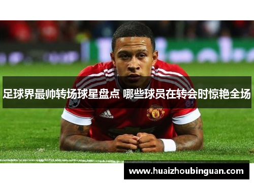 足球界最帅转场球星盘点 哪些球员在转会时惊艳全场