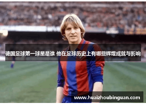 德国足球第一球星是谁 他在足球历史上有哪些辉煌成就与影响