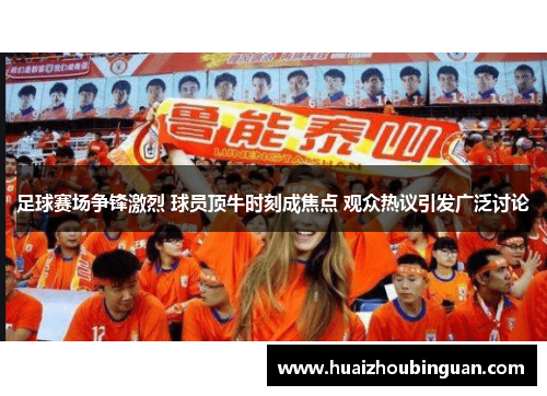 足球赛场争锋激烈 球员顶牛时刻成焦点 观众热议引发广泛讨论